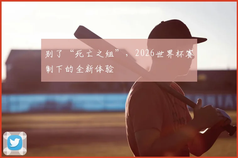 别了“死亡之组”,2026世界杯赛制下的全新体验