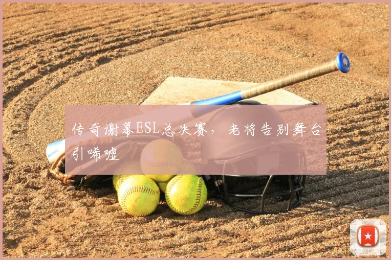 传奇谢幕ESL总决赛，老将告别舞台引唏嘘