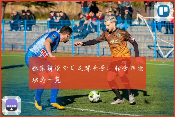 独家解读今日足球头条：转会市场动态一览