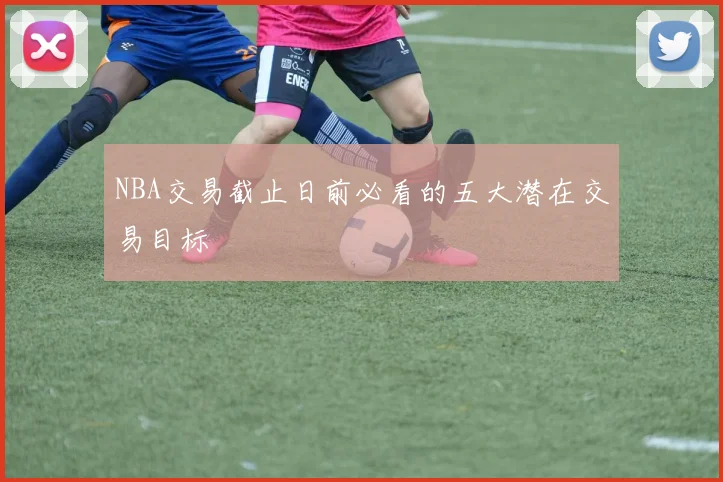 NBA交易截止日前必看的五大潜在交易目标