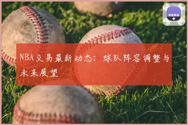 NBA交易最新动态：球队阵容调整与未来展望