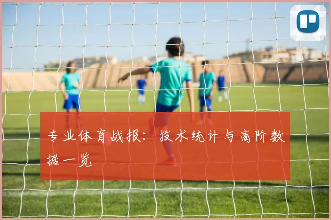 专业体育战报：技术统计与高阶数据一览