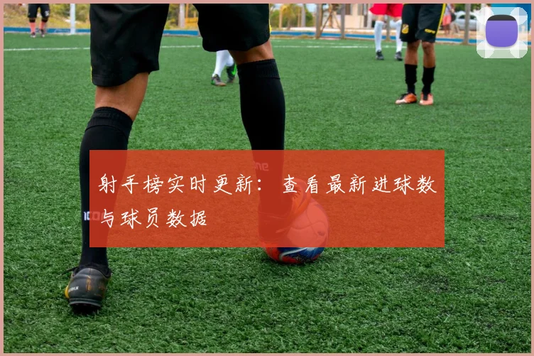 射手榜实时更新：查看最新进球数与球员数据