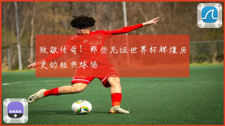 致敬传奇！那些见证世界杯辉煌历史的经典球场