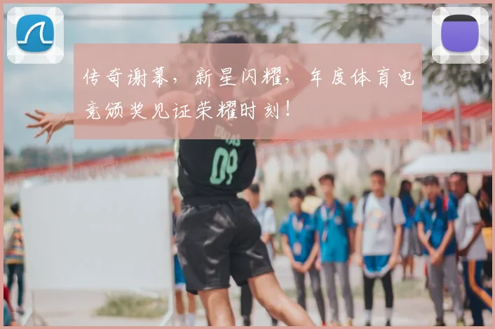传奇谢幕，新星闪耀，年度体育电竞颁奖见证荣耀时刻！