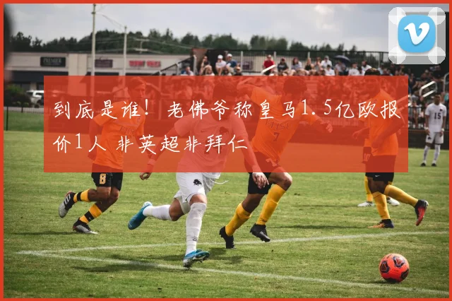 到底是谁!老佛爷称皇马1.5亿欧报价1人 非英超非拜仁