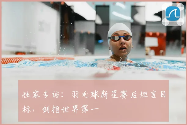 独家专访:羽毛球新星赛后坦言目标,剑指世界第一