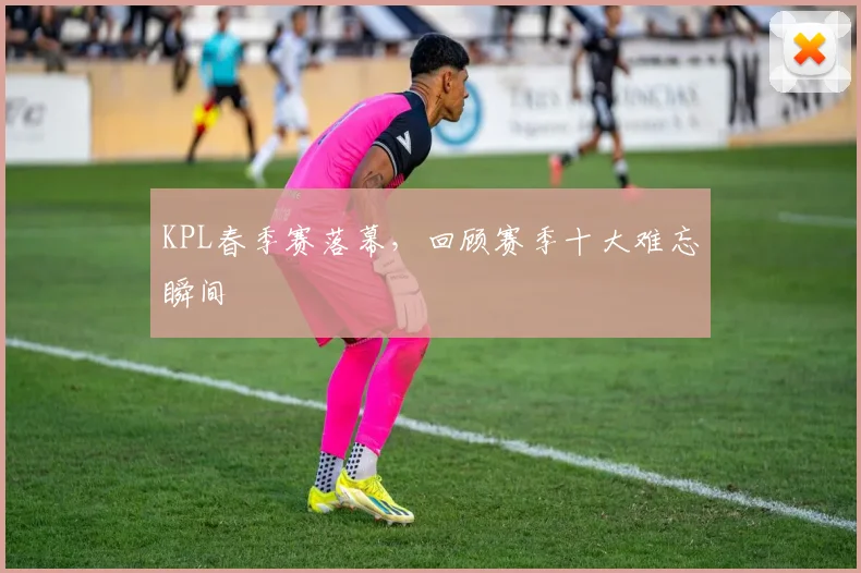 KPL春季赛落幕，回顾赛季十大难忘瞬间