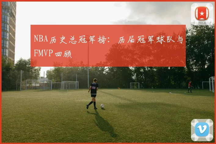 NBA历史总冠军榜：历届冠军球队与FMVP回顾